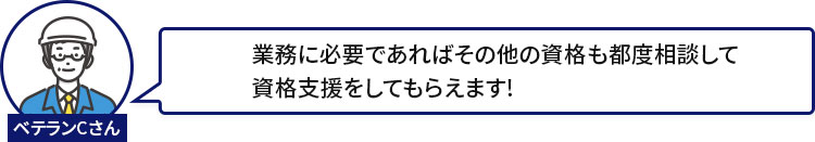 ベテランCさん：業務に必要であればその他の資格も都度相談して資格支援をしてもらえます!